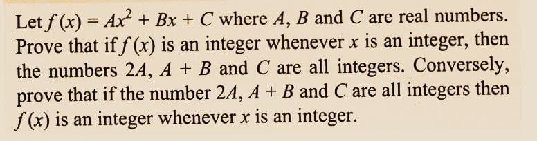 Let f(x) = Ax² + Bx + C where A, B and C are real numbers.
Prove that if f(x) is an integer whenever x is an integer, then
the numbers 2A, A + B and C are all integers. Conversely,
prove that if the number 2A, A + B and C are all integers then
f(x) is an integer whenever x is an integer.
