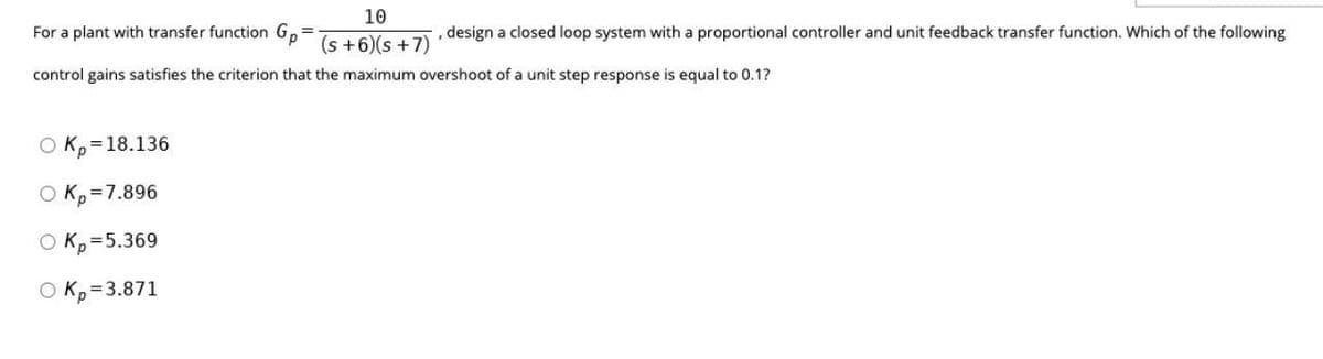 10
For a plant with transfer function G,
, design a closed loop system with a proportional controller and unit feedback transfer function. Which of the following
(s +6)(s +7)
control gains satisfies the criterion that the maximum overshoot of a unit step response is equal to 0.1?
O K,=18.136
O K, =7.896
O K, =5.369
O K,=3.871
