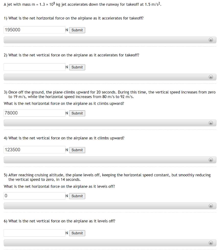 A jet with mass m = 1.3 x 105 kg jet accelerates down the runway for takeoff at 1.5 m/s².
1) What is the net horizontal force on the airplane as it accelerates for takeoff?
195000
N Submit
2) What is the net vertical force on the airplane as it accelerates for takeoff?
N Submit
123500
4) What is the net vertical force on the airplane as it climbs upward?
3) Once off the ground, the plane climbs upward for 20 seconds. During this time, the vertical speed increases from zero
to 19 m/s, while the horizontal speed increases from 80 m/s to 92 m/s.
What is the net horizontal force on the airplane as it climbs upward?
78000
N Submit
N Submit
+
6) What is the net vertical force on the airplane as it levels off?
+
N Submit
+
5) After reaching cruising altitude, the plane levels off, keeping the horizontal speed constant, but smoothly reducing
the vertical speed to zero, in 14 seconds.
What is the net horizontal force on the airplane as it levels off?
0
N Submit
+
+
+