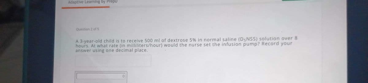 Adaptive Learning by PrepU
Question 2 of 5
A 3-year-old child is to receive 500 ml of dextrose 5% in normal saline (D5NSS) solution over 8
hours. At what rate (in milliliters/hour) would the nurse set the infusion pump? Record your
answer using one decimal place.