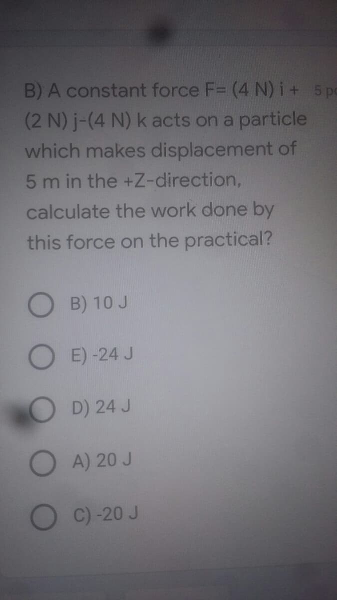 B) A constant force F= (4 N) i+ 5p
(2 N) j-(4 N) k acts on a particle
which makes displacement of
5 m in the +Z-direction,
calculate the work done by
this force on the practical?
O B) 10 J
O E)-24 J
OD) 24 J
O A) 20 J
C) -20 J
