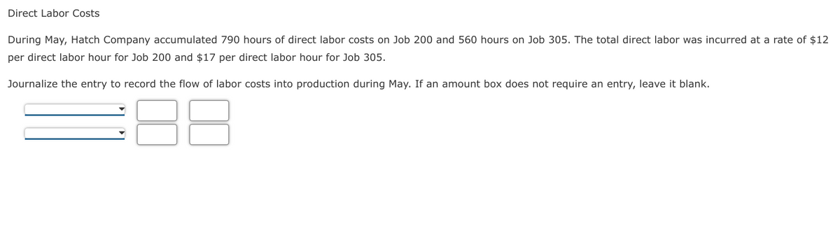 Direct Labor Costs
During May, Hatch Company accumulated 790 hours of direct labor costs on Job 200 and 560 hours on Job 305. The total direct labor was incurred at a rate of $12
per direct labor hour for Job 200 and $17 per direct labor hour for Job 305.
Journalize the entry to record the flow of labor costs into production during May. If an amount box does not require an entry, leave it blank.
