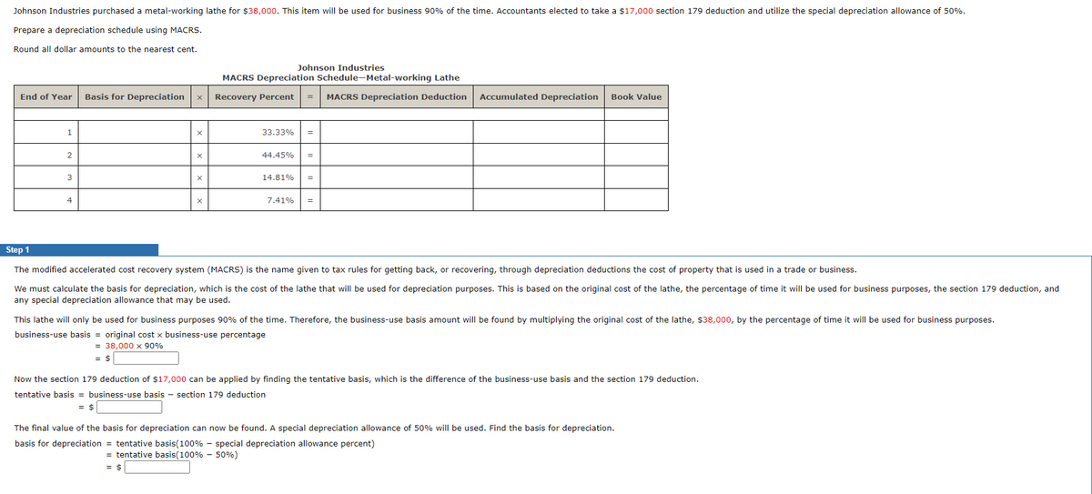 Johnson Industries purchased a metal-working lathe for $38,000. This item will be used for business 90% of the time. Accountants elected to take a $17,000 section 179 deduction and utilize the special depreciation allowance of 50%.
Prepare a depreciation schedule using MACRS.
Round all dollar amounts to the nearest cent.
Johnson Industries
MACRS Depreciation Schedule-Metal-working Lathe
End of Year Basis for Depreciation
X
Recovery Percent = MACRS Depreciation Deduction Accumulated Depreciation Book Value
1
X
33.33% =
2
X
44.45% =
3
X
14.81% =
4
X
7.41% =
Step 1
The modified accelerated cost recovery system (MACRS) is the name given to tax rules for getting back, or recovering, through depreciation deductions the cost of property that is used in a trade or business.
We must calculate the basis for depreciation, which is the cost of the lathe that will be used for depreciation purposes. This is based on the original cost of the lathe, the percentage of time it will be used for business purposes, the section 179 deduction, and
any special depreciation allowance that may be used.
This lathe will only be used for business purposes 90% of the time. Therefore, the business-use basis amount will be found by multiplying the original cost of the lathe, $38,000, by the percentage of time it will be used for business purposes.
business-use basis = original cost x business-use percentage
= 38,000 x 90%
= $
Now the section 179 deduction of $17,000 can be applied by finding the tentative basis, which is the difference of the business-use basis and the section 179 deduction.
tentative basis = business-use basis section 179 deduction
= $
The final value of the basis for depreciation can now be found. A special depreciation allowance of 50% will be used. Find the basis for depreciation.
basis for depreciation = tentative basis(100% - special depreciation allowance percent)
= tentative basis(100% - 50%)
= $