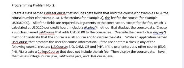 Programming Problem No. 2:
Create a class named CollegeCourse that includes data fields that hold the course (for example ENG), the
course number (for example 101), the credits (for example 3), the fee for the course (for example
USD360.00). All of the fields are required as arguments to the constructor, except for the fee, which is
calculated at USD120 per credit hour. Include a displayl) method that displays the course data. Create
a subclass named LabCourse that adds USD50.00 to the course fee. Override the parent class display()
method to indicate that the course is a lab course and to display the data. Write an application named
UseCourse that prompts the user for course information. If the user enters a class in any of the
following course, create a LabCourse: BIO, CHM, CIS and PHY. If the user enters any other course (ENG,
PHI, FIL) create a CollegeCourse that does not include the lab fee. Then display the course data. Save
the files as CollegeCourse.java, LabCourse.java, and UseCourse.java.
