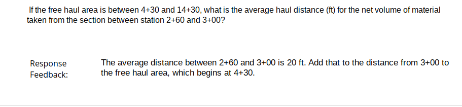 If the free haul area is between 4+30 and 14+30, what is the average haul distance (ft) for the net volume of material
taken from the section between station 2+60 and 3+00?
Response
Feedback:
The average distance between 2+60 and 3+00 is 20 ft. Add that to the distance from 3+00 to
the free haul area, which begins at 4+30.