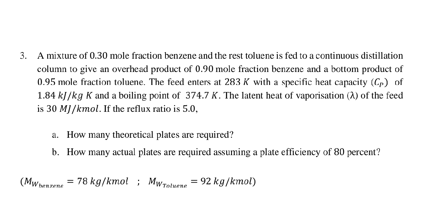 3. A mixture of 0.30 mole fraction benzene and the rest toluene is fed to a continuous distillation
column to give an overhead product of 0.90 mole fraction benzene and a bottom product of
0.95 mole fraction toluene. The feed enters at 283 K with a specific heat capacity (Cp) of
1.84 kJ/kg K and a boiling point of 374.7 K. The latent heat of vaporisation (1) of the feed
is 30 MJ/kmol. If the reflux ratio is 5.0,
a. How many theoretical plates are required?
b. How many actual plates are required assuming a plate efficiency of 80 percent?
