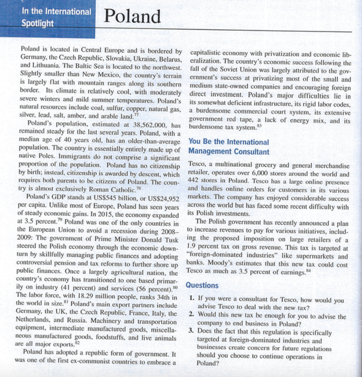 In the International Poland
Spotlight
Poland is located in Central Europe and is bordered by capitalistic economy with privatization and economic lib-
Germany, the Czech Republic, Slovakia, Ukraine, Belarus, eralization. The country's economic success following the
and Lithuania. The Baltic Sea is located to the northwest. fall of the Soviet Union was largely attributed to the gov-
Slightly smaller than New Mexico, the country's terrain ernment's success at privatizing most of the small and
is largely flat with mountain ranges along its southern medium state-owned companies and encouraging foreign
border. Its climate is relatively cool, with moderately direct investment. Poland's major difficulties lie in
severe winters and mild summer temperatures. Poland's its somewhat deficient infrastructure, its rigid labor codes,
natural resources include coal, sulfur, copper, natural gas,
silver, lead, salt, amber, and arable land."
Poland's population, estimated at 38,562,000, has
remained steady for the last several years. Poland, with a
median age of 40 years old, has an older-than-average You Be the International
population. The country is essentially entirely made up of Management Consultant
native Poles. Immigrants do not comprise a significant
proportion of the population. Poland has no citizenship Tesco, a multinational grocery and general merchandise
by birth; instead, citizenship is awarded by descent, which retailer, operates over 6,000 stores around the world and
requires both parents to be citizens of Poland. The coun- 442 stores in Poland. Tesco has a large online presence
try is almost exclusively Roman Catholic."
Poland's GDP stands at US$545 billion, or US$24,952 markets. The company has enjoyed considerable success
per capita. Unlike most of Europe, Poland has seen years across the world but has faced some recent difficulty with
of steady economic gains. In 2015, the economy expanded
at 3.5 percent." Poland was one of the only countries in
the European Union to avoid a recession during 2008- to increase revenues to pay for various initiatives, includ-
2009: The government of Prime Minister Donald Tusk ing the proposed imposition on large retailers of a
steered the Polish economy through the economic down- 1.9 percent tax on gross revenue. This tax is targeted at
turn by skillfully managing public finances and adopting "foreign-dominated industries" like supermarkets and
controversial pension and tax reforms to further shore up banks. Moody's estimates that this new tax could cost
public finances. Once a largely agricultural nation, the Tesco as much as 3.5 percent of earnings."
country's economy has transitioned to one based primar-
ily on industry (41 percent) and services (56 percent).
The labor force, with 18.29 million people, ranks 34th in 1. If you were a consultant for Tesco, how would you
the world in size." Poland's main export partners include
Germany, the UK, the Czech Republic, France, Italy, the
Netherlands, and Russia. Machinery and transportation
equipment, intermediate manufactured goods, miscella-
neous manufactured goods, foodstuffs, and live animals
are all major exports.
Poland has adopted a republic form of government. It
was one of the first ex-communist countries to embrace a
a burdensome commercial court system, its extensive
government red tape, a lack of energy mix, and its
burdensome tax system.
and handles online orders for customers in its various
its Polish investments.
The Polish government has recently announced a plan
Questions
advise Tesco to deal with the new tax?
2. Would this new tax be enough for you to advise the
company to end business in Poland?
3. Does the fact that this regulation is specifically
targeted at foreign-dominated industries and
businesses create concern for future regulations
should you choose to continue operations in
Poland?
