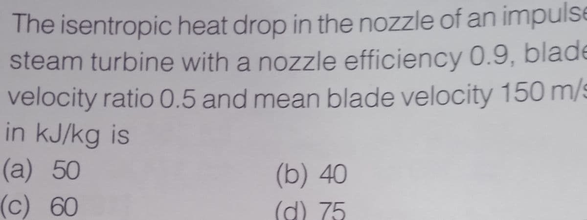 The isentropic heat drop in the nozzle of an impulse
steam turbine with a nozzle efficiency 0.9, blade
velocity ratio 0.5 and mean blade velocity 150 m/s
in kJ/kg is
(a) 50
(b) 40
(d) 75
(c) 60
