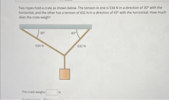 Two ropes hold a crate as shown below. The tension in one is 534 N in a direction of 30° with the
horizontal, and the other has a tension of 632 N in a direction of 43° with the horizontal. How much
does the crate weigh?
30⁰
534 N
The crate weighs
Qunction Halai F
N
43°
632 N