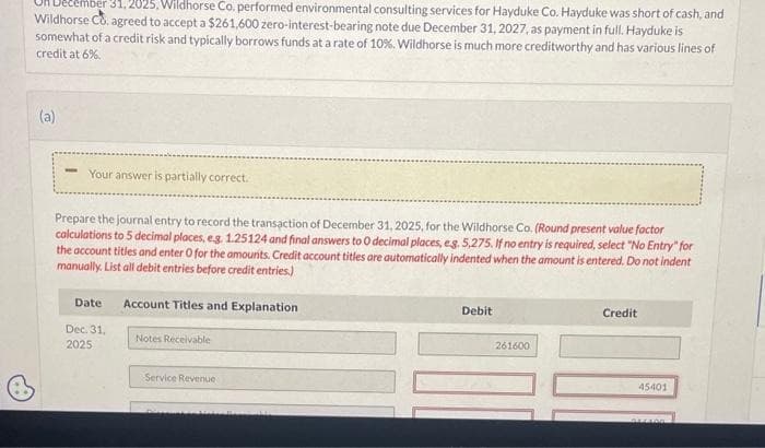 31, 2025, Wildhorse Co. performed environmental consulting services for Hayduke Co. Hayduke was short of cash, and
Wildhorse Co. agreed to accept a $261,600 zero-interest-bearing note due December 31, 2027, as payment in full. Hayduke is
somewhat of a credit risk and typically borrows funds at a rate of 10%. Wildhorse is much more creditworthy and has various lines of
credit at 6%.
(a)
Your answer is partially correct.
Prepare the journal entry to record the transaction of December 31, 2025, for the Wildhorse Co. (Round present value factor
calculations to 5 decimal places, e.g. 1.25124 and final answers to 0 decimal places, eg. 5,275. If no entry is required, select "No Entry" for
the account titles and enter O for the amounts. Credit account titles are automatically indented when the amount is entered. Do not indent
manually. List all debit entries before credit entries.)
Account Titles and Explanation
Date
Dec. 31.
2025
Notes Receivable
Service Revenue
DIAN
Debit
261600
Credit
45401
DELIDO