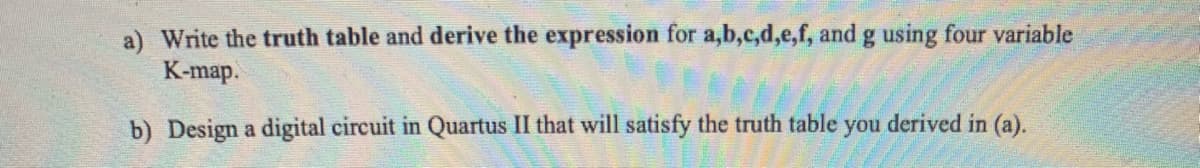 a) Write the truth table and derive the expression for a,b,c,d,e,f, and g using four variable
K-map.
b) Design a digital circuit in Quartus II that will satisfy the truth table you derived in (a).