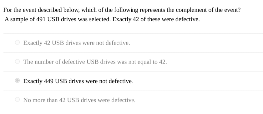 For the event described below, which of the following represents the complement of the event?
A sample of 491 USB drives was selected. Exactly 42 of these were defective.
Exactly 42 USB drives were not defective.
The number of defective USB drives was not equal to 42.
Exactly 449 USB drives were not defective.
No more than 42 USB drives were defective.