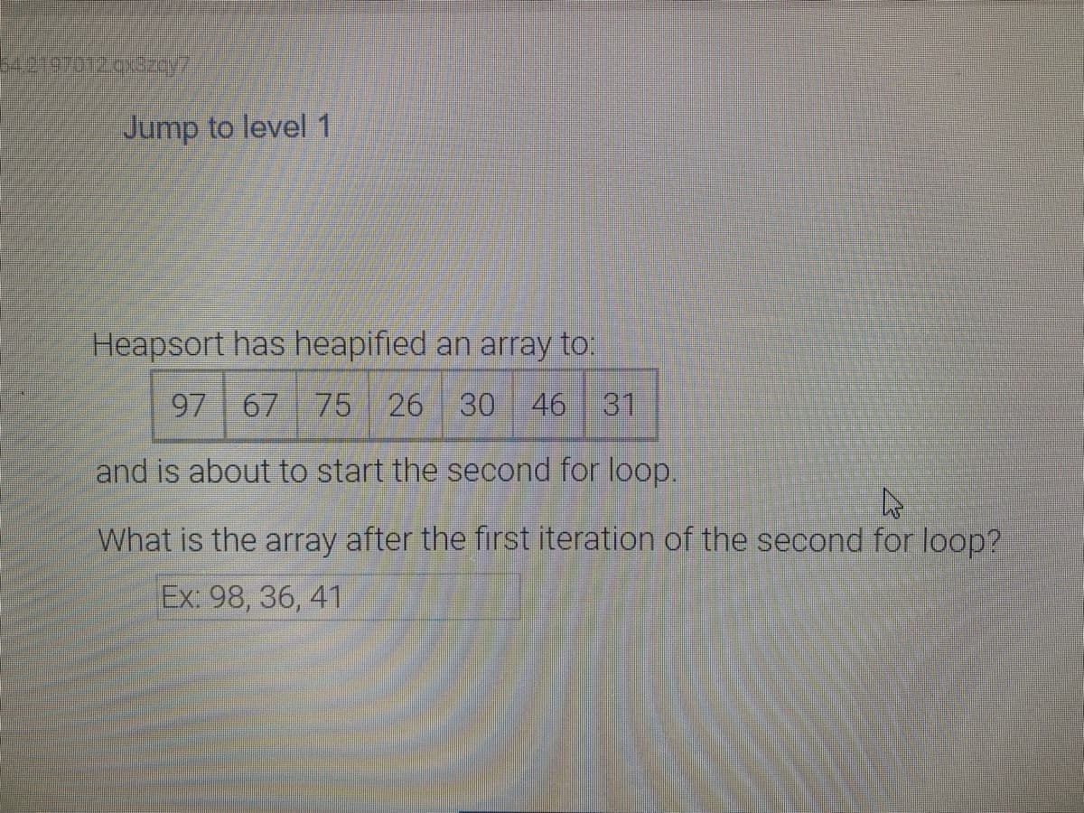 Jump to level 1
Heapsort has heapified an array to:
97 67 75 26 30 46 31
and is about to start the second for loop.
What is the array after the first iteration of the second for loop?
Ex: 98, 36, 41
