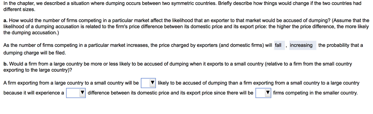 In the chapter, we described a situation where dumping occurs between two symmetric countries. Briefly describe how things would change if the two countries had
different sizes.
a. How would the number of firms competing in a particular market affect the likelihood that an exporter to that market would be accused of dumping? (Assume that the
likelihood of a dumping accusation is related to the firm's price difference between its domestic price and its export price: the higher the price difference, the more likely
the dumping accusation.)
As the number of firms competing in a particular market increases, the price charged by exporters (and domestic firms) will fall, increasing the probability that a
dumping charge will be filed.
b. Would a firm from a large country be more or less likely to be accused of dumping when it exports to a small country (relative to a firm from the small country
exporting to the large country)?
A firm exporting from a large country to a small country will be
likely to be accused of dumping than a firm exporting from a small country to a large country
because it will experience a
difference between its domestic price and its export price since there will be
firms competing in the smaller country.