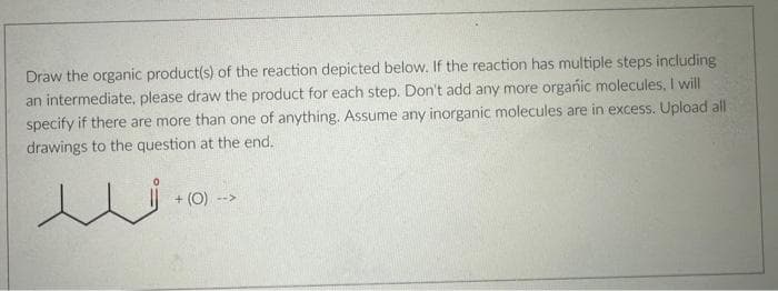 Draw the organic product(s) of the reaction depicted below. If the reaction has multiple steps including
an intermediate, please draw the product for each step. Don't add any more organic molecules, I will
specify if there are more than one of anything. Assume any inorganic molecules are in excess. Upload all
drawings to the question at the end.
ندر
+ (O) -->