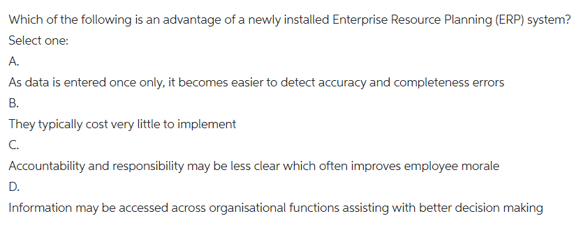 Which of the following is an advantage of a newly installed Enterprise Resource Planning (ERP) system?
Select one:
A.
As data is entered once only, it becomes easier to detect accuracy and completeness errors
B.
They typically cost very little to implement
C.
Accountability and responsibility may be less clear which often improves employee morale
D.
Information may be accessed across organisational functions assisting with better decision making