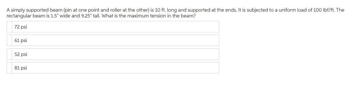 A simply supported beam (pin at one point and roller at the other) is 10 ft. long and supported at the ends. It is subjected to a uniform load of 100 lbf/ft. The
rectangular beam is 1.5" wide and 9.25" tall. What is the maximum tension in the beam?
72 psi
61 psi
52 psi
81 psi