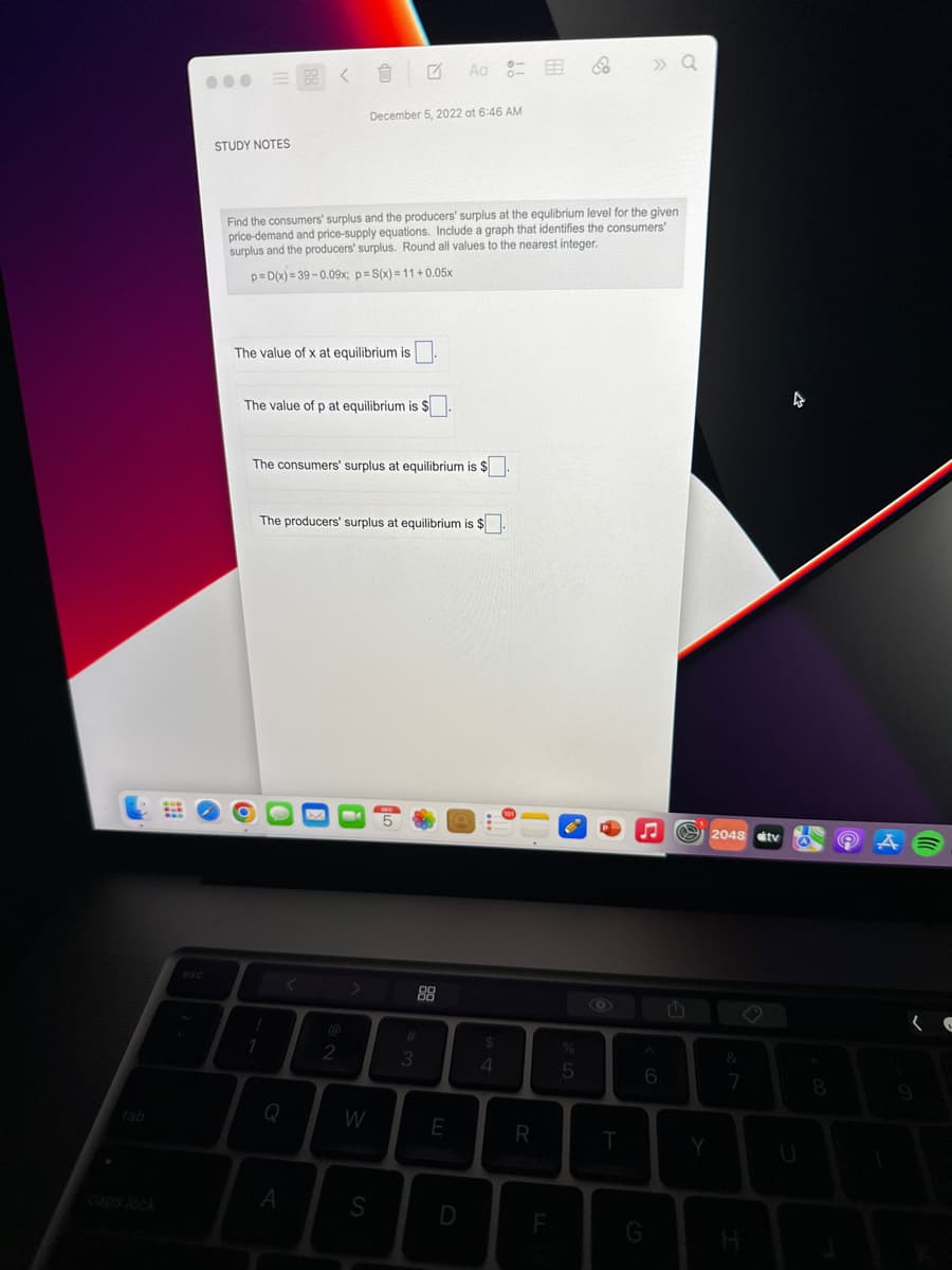 tab
STUDY NOTES
The value of x at equilibrium is.
The value of p at equilibrium is $
Find the consumers' surplus and the producers' surplus at the equlibrium level for the given
price-demand and price-supply equations. Include a graph that identifies the consumers'
surplus and the producers' surplus. Round all values to the nearest integer.
p=D(x)=39-0.09x; p= S(x)=11+0.05x
!
1
0
The consumers' surplus at equilibrium is $.
December 5, 2022 at 6:46 AM
A
The producers' surplus at equilibrium is $.
2
W
S
Aa
#
3
E
D
$
4
R
F
8
%
5
T
» Q
G
6
F
Y
2048 tv
&
7
H
O
8
(C