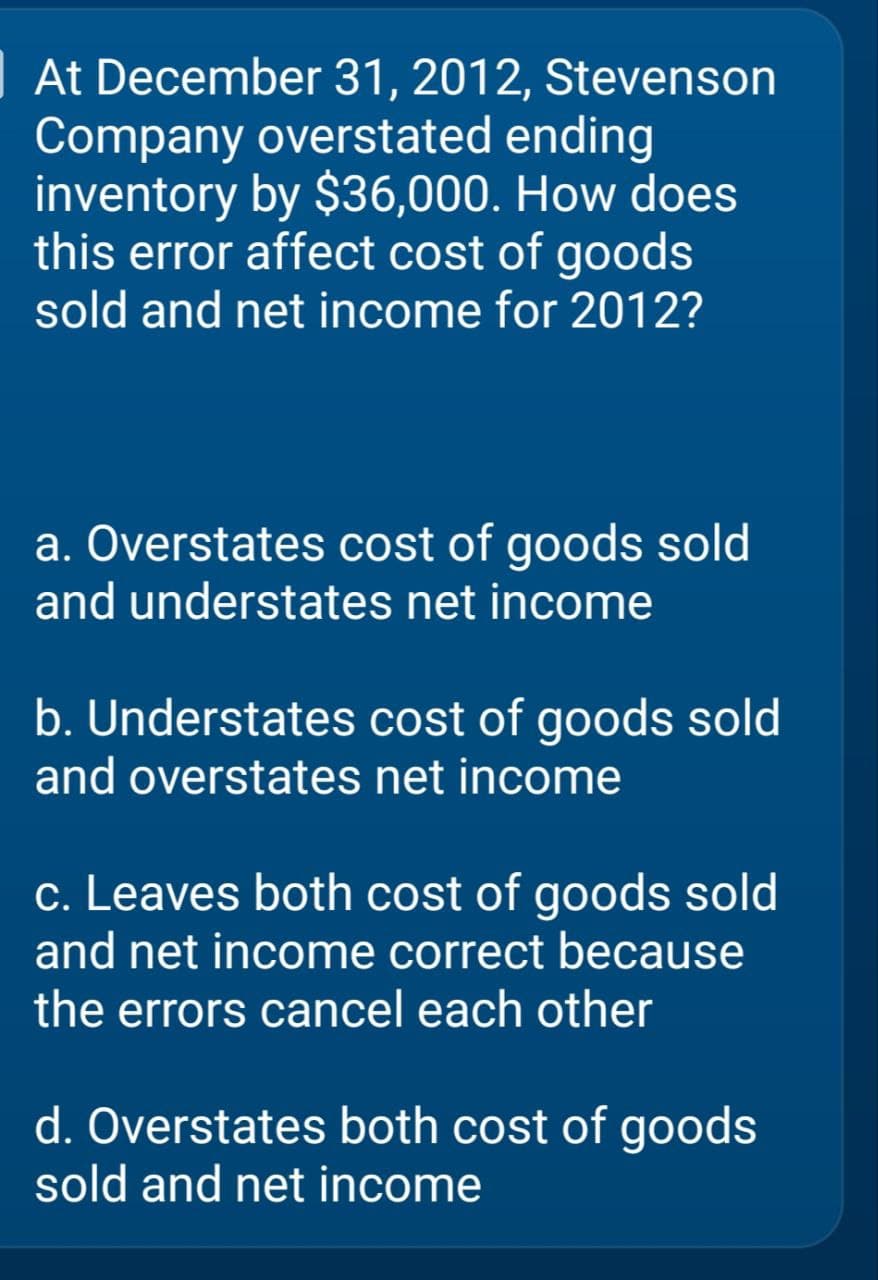 At December 31, 2012, Stevenson
Company overstated ending
inventory by $36,000. How does
this error affect cost of goods
sold and net income for 2012?
a. Overstates cost of goods sold
and understates net income
b. Understates cost of goods sold
and overstates net income
c. Leaves both cost of goods sold
and net income correct because
the errors cancel each other
d. Overstates both cost of goods
sold and net income