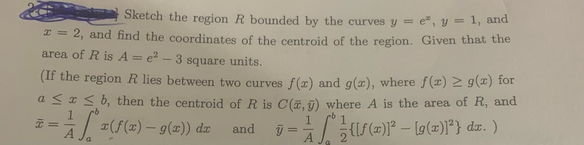 and
Sketch the region R bounded by the curves y = e, y = 1,
x = 2, and find the coordinates of the centroid of the region. Given that the
area of R is A = e² - 3 square units.
(If the region R lies between two curves f(x) and g(x), where f(x) ≥ g(x) for
a ≤ x ≤ b, then the centroid of R is C(ĩ, y) where A is the area of R, and
1x (f(x) - g(x)) da and y = {[(x)³² - [9 (2)1²} da. )
1
x =
A
a