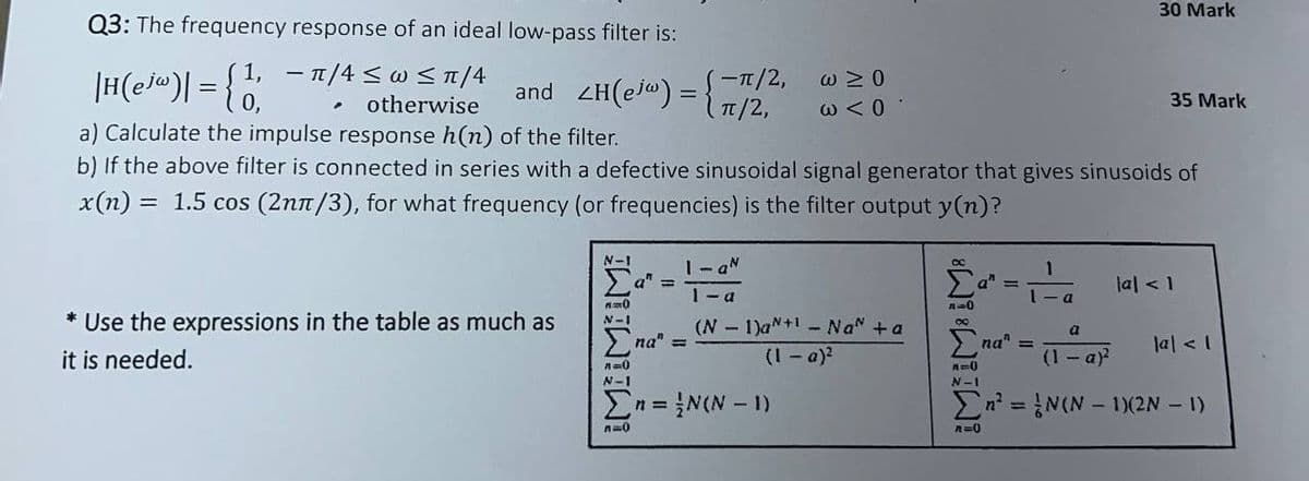 ||H(ej«)| = {1,
Q3: The frequency response of an ideal low-pass filter is:
-
1, π/4≤w ≤ π/4
.
otherwise
and ZH(ejw) = S-π/2,
w≥O
π/2,
ω < 0
a) Calculate the impulse response h(n) of the filter.
30 Mark
35 Mark
b) If the above filter is connected in series with a defective sinusoidal signal generator that gives sinusoids of
x(n) = 1.5 cos (2nπ/3), for what frequency (or frequencies) is the filter output y(n)?
N-I
Σαπ
=
1-a N
1-a
1
a"
tal < 1
=0
a
* Use the expressions in the table as much as
it is needed.
N-I
Σna" =
(N-1)a+ Na + a
(1 - a)²
a
na" =
la <1
(1 - a)²
л
N-I
A=0
N-I
Στ= ( - 1)
=
ΣN(N-1)(2N - 1)
ло
A=0