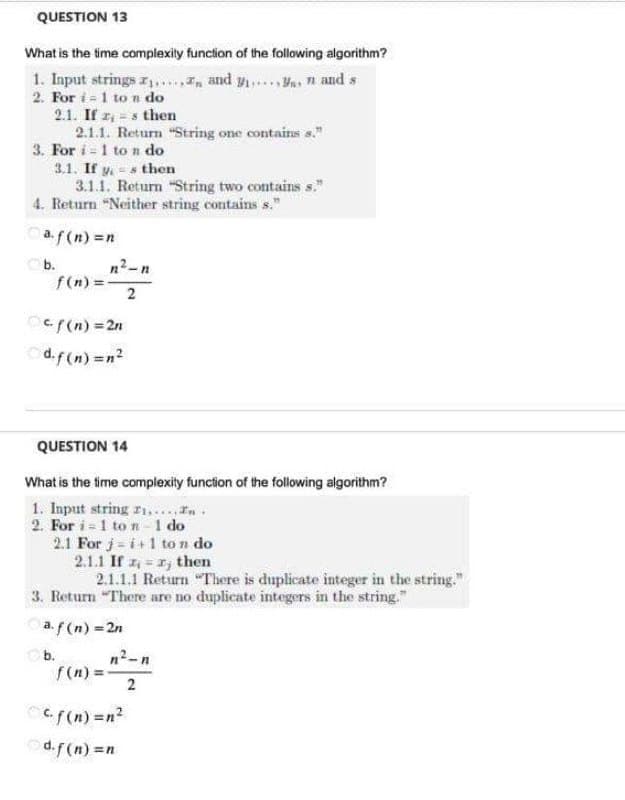 QUESTION 13
What is the time complexity function of the following algorithm?
1. Input strings ... and y... n and s
2. For 1 ton do
2.1. If zs then
2.1.1. Return "String one contains s."
3. For i 1 ton do
3.1. If ys then
3.1.1. Return "String two contains s."
4. Return "Neither string contains s."
af(n) =n
b.
n²-n
f(n) =
2
Ocf(n)=2n
d.f(n) =n²
QUESTION 14
What is the time complexity function of the following algorithm?
1. Input string
..... In.
2. For i 1 ton-1 do
2.1 For j=i+1 ton do
2.1.1 If = then
2.1.1.1 Return "There is duplicate integer in the string."
3. Return "There are no duplicate integers in the string."
a. f(n) = 2n
b.
n²-n
f(n) =
2
f(n) =n²
d.f(n) =n