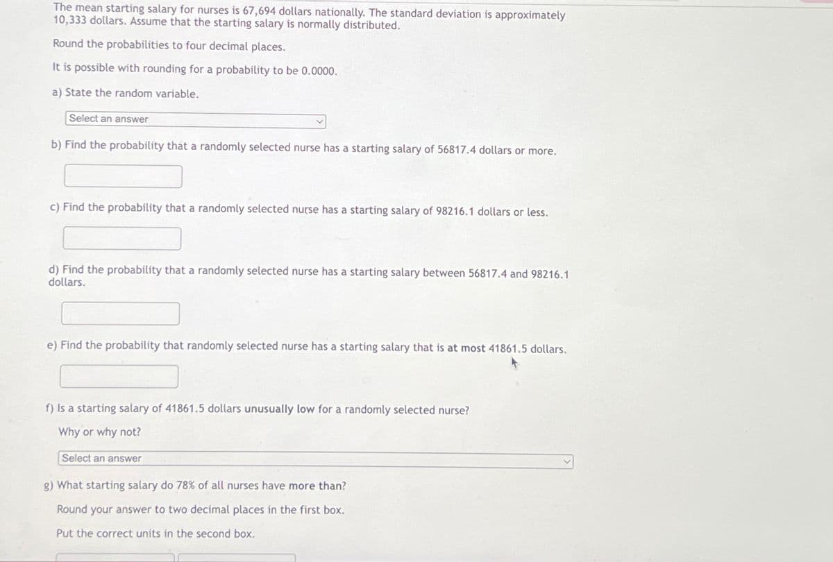 The mean starting salary for nurses is 67,694 dollars nationally. The standard deviation is approximately
10,333 dollars. Assume that the starting salary is normally distributed.
Round the probabilities to four decimal places.
It is possible with rounding for a probability to be 0.0000.
a) State the random variable.
Select an answer
b) Find the probability that a randomly selected nurse has a starting salary of 56817.4 dollars or more.
c) Find the probability that a randomly selected nurse has a starting salary of 98216.1 dollars or less.
d) Find the probability that a randomly selected nurse has a starting salary between 56817.4 and 98216.1
dollars.
e) Find the probability that randomly selected nurse has a starting salary that is at most 41861.5 dollars.
f) Is a starting salary of 41861.5 dollars unusually low for a randomly selected nurse?
Why or why not?
Select an answer
g) What starting salary do 78% of all nurses have more than?
Round your answer to two decimal places in the first box.
Put the correct units in the second box.