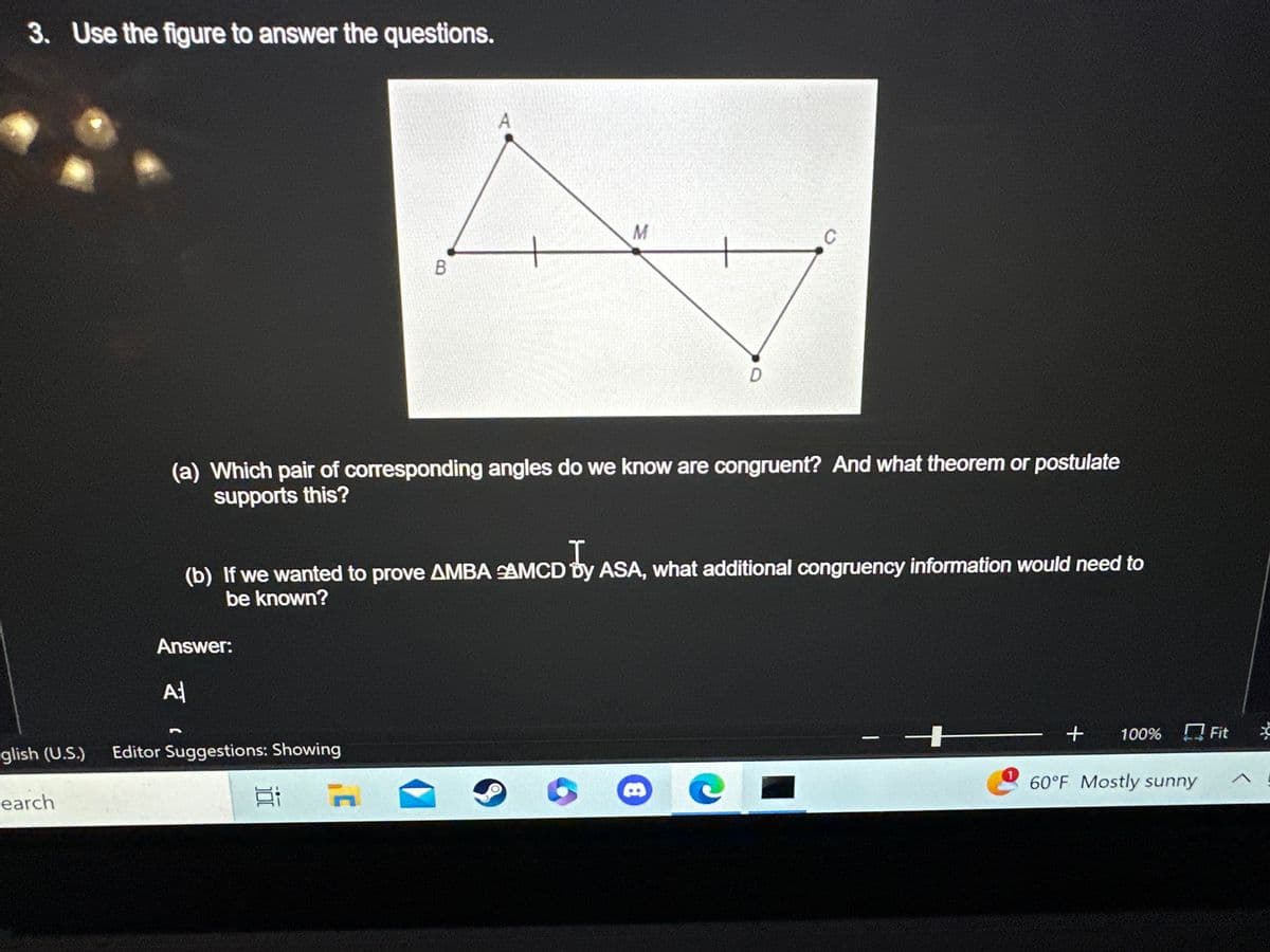 3. Use the figure to answer the questions.
earch
Answer:
A
glish (U.S.) Editor Suggestions: Showing
(a) Which pair of corresponding angles do we know are congruent? And what theorem or postulate
supports this?
B
Ei
A
I
(b) If we wanted to prove AMBA AMCD by ASA, what additional congruency information would need to
be known?
J'
M
D
CL
+ 100% Fit
60°F Mostly sunny