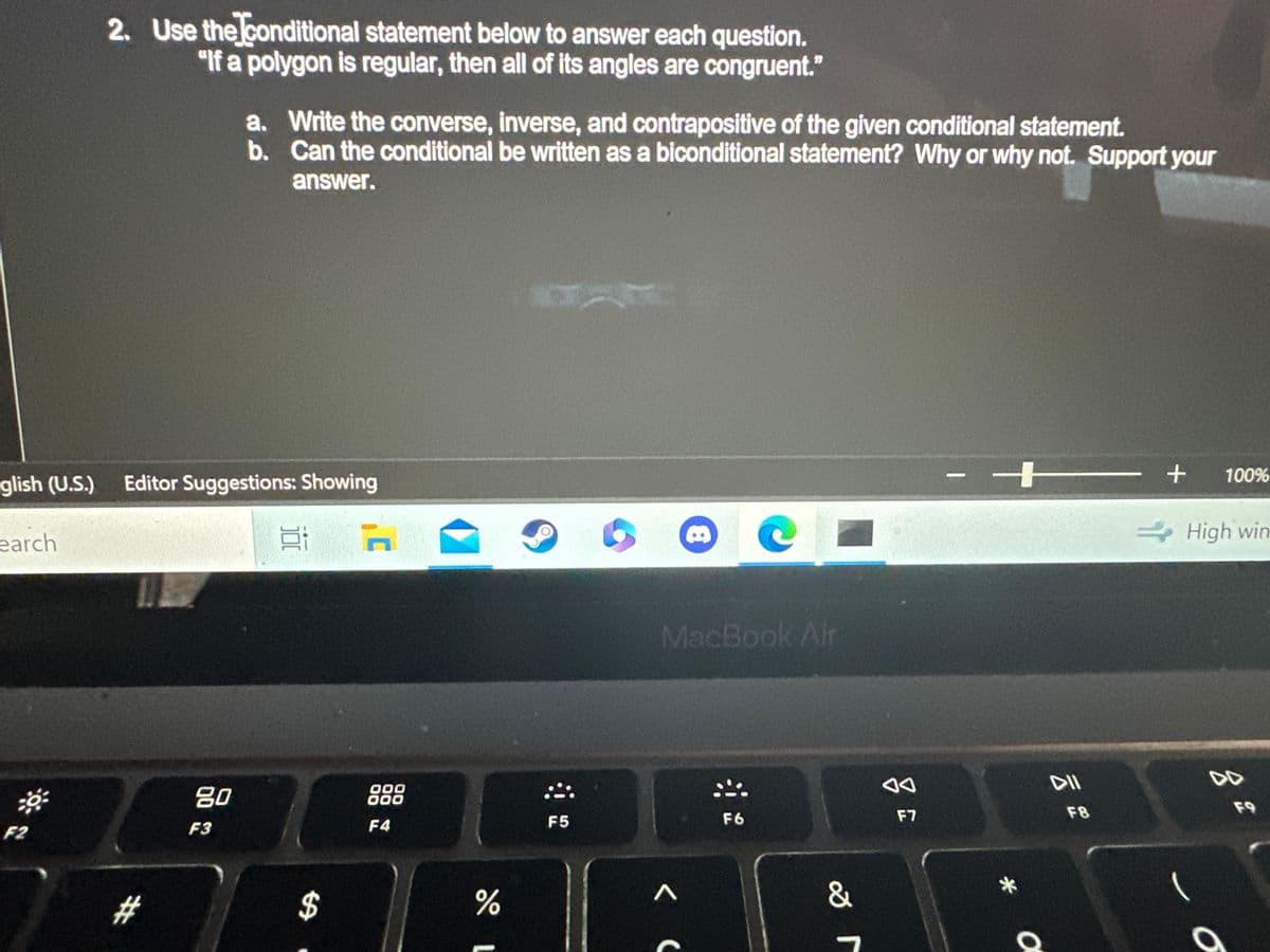 glish (U.S.)
earch
F2
2. Use the conditional statement below to answer each question.
"If a polygon is regular, then all of its angles are congruent."
Editor Suggestions: Showing
11
#
80
a. Write the converse, inverse, and contrapositive of the given conditional statement.
b. Can the conditional be written as a biconditional statement? Why or why not. Support your
answer.
F3
$
n
000
000
F4
do L
%
F5
MacBook Air
A
8
C
F6
&
r
F7
+
*
a
DII
F8
+
100%
High win
44
O