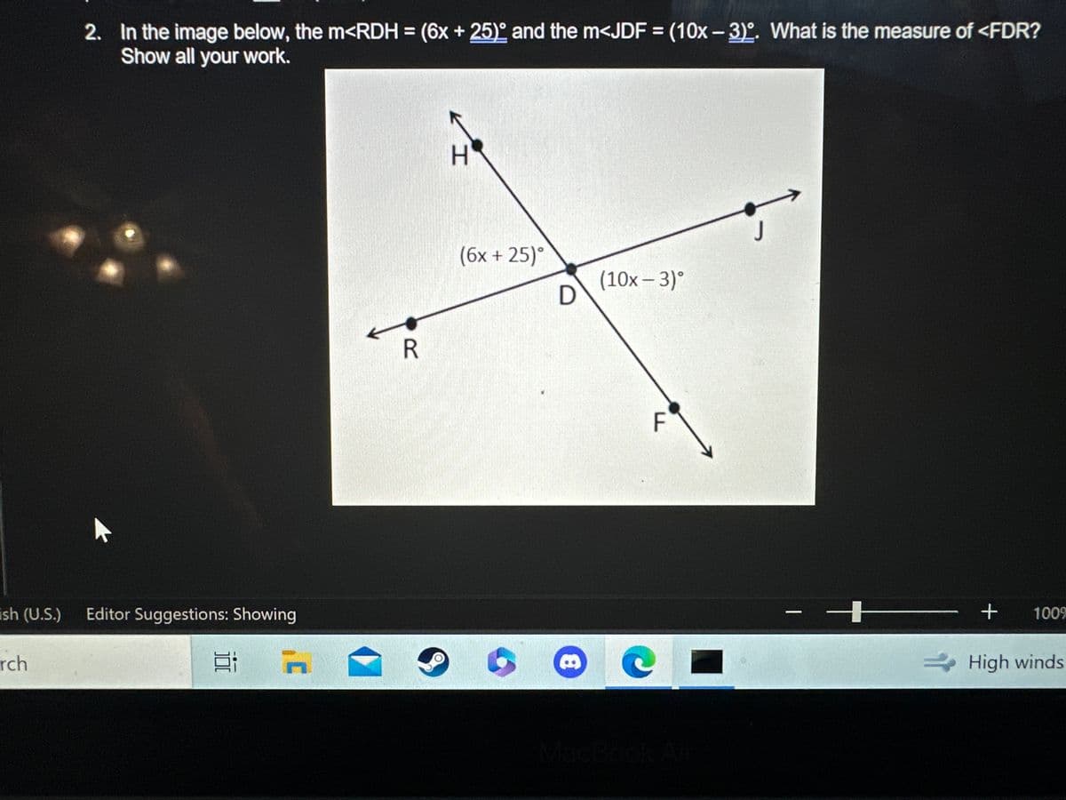 ish (U.S.)
rch
2. In the image below, the m<RDH = (6x + 25) and the m<JDF = (10x-3). What is the measure of <FDR?
Show all your work.
Editor Suggestions: Showing
100
C
R
H
(6x + 25)°
D
8
(10x - 3)°
F
C
J
-
+
+ 100%
High winds