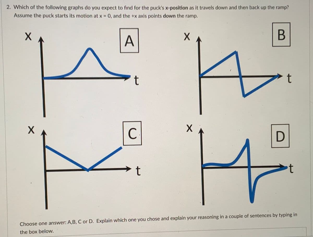 2. Which of the following graphs do you expect to find for the puck's x-position as it travels down and then back up the ramp?
Assume the puck starts its motion at x 0, and the +x axis points down the ramp.
A
t
C
D
t
Choose one answer: A,B, C or D. Explain which one you chose and explain your reasoning in a couple of sentences by typing in
the box below.
