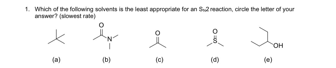 1. Which of the following solvents is the least appropriate for an SN2 reaction, circle the letter of your
answer? (slowest rate)
(a)
N
(b)
of
(c)
ozá
(d)
Jom
OH
(e)
