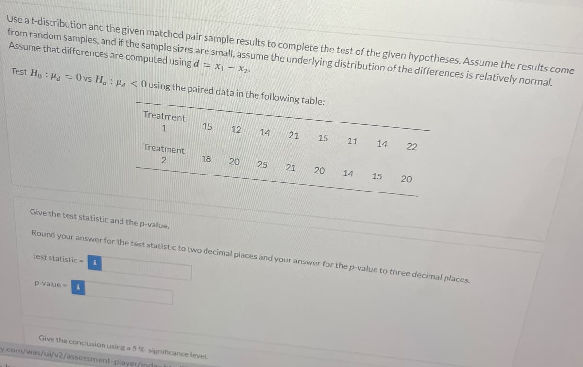 Use a t-distribution and the given matched pair sample results to complete the test of the given hypotheses. Assume the results come
from random samples, and if the sample sizes are small, assume the underlying distribution of the differences is relatively normal.
Assume that differences are computed using d = x₁ - x₂.
Test Ho: M = 0 vs Ha: Ma < O using the paired data in the following table:
test statistic =
Treatment
1
p-value=
Treatment
2
15
12
18 20
Give the conclusion using a 5 % significance level.
y.com/was/ui/v2/assessment-player/inday h
14
25
21
15
21 20
11 14
14
Give the test statistic and the p-value.
Round your answer for the test statistic to two decimal places and your answer for the p-value to three decimal places.
22
15 20