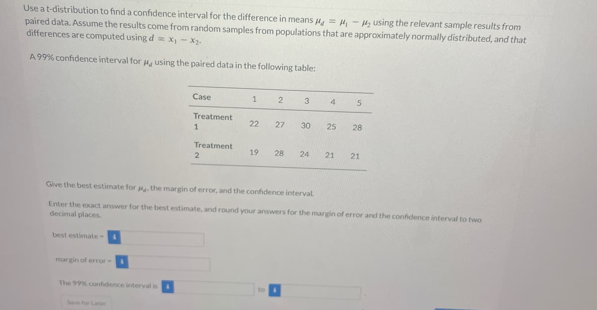 Use a t-distribution to find a confidence interval for the difference in means μ = μ₁ - ₂ using the relevant sample results from
paired data. Assume the results come from random samples from populations that are approximately normally distributed, and that
differences are computed using d = x₁ - x₂.
A 99% confidence interval for
using the paired data in the following table:
best estimate- i
margin of error-
i
The 99% confidence interval is i
Save for Later
Case
Treatment
1
Treatment
2
1
22
19
2
to
3
27 30
Give the best estimate for 4, the margin of error, and the confidence interval.
Enter the exact answer for the best estimate, and round your answers for the margin of error and the confidence interval to two
decimal places.
28 24
4
5
25 28
21 21