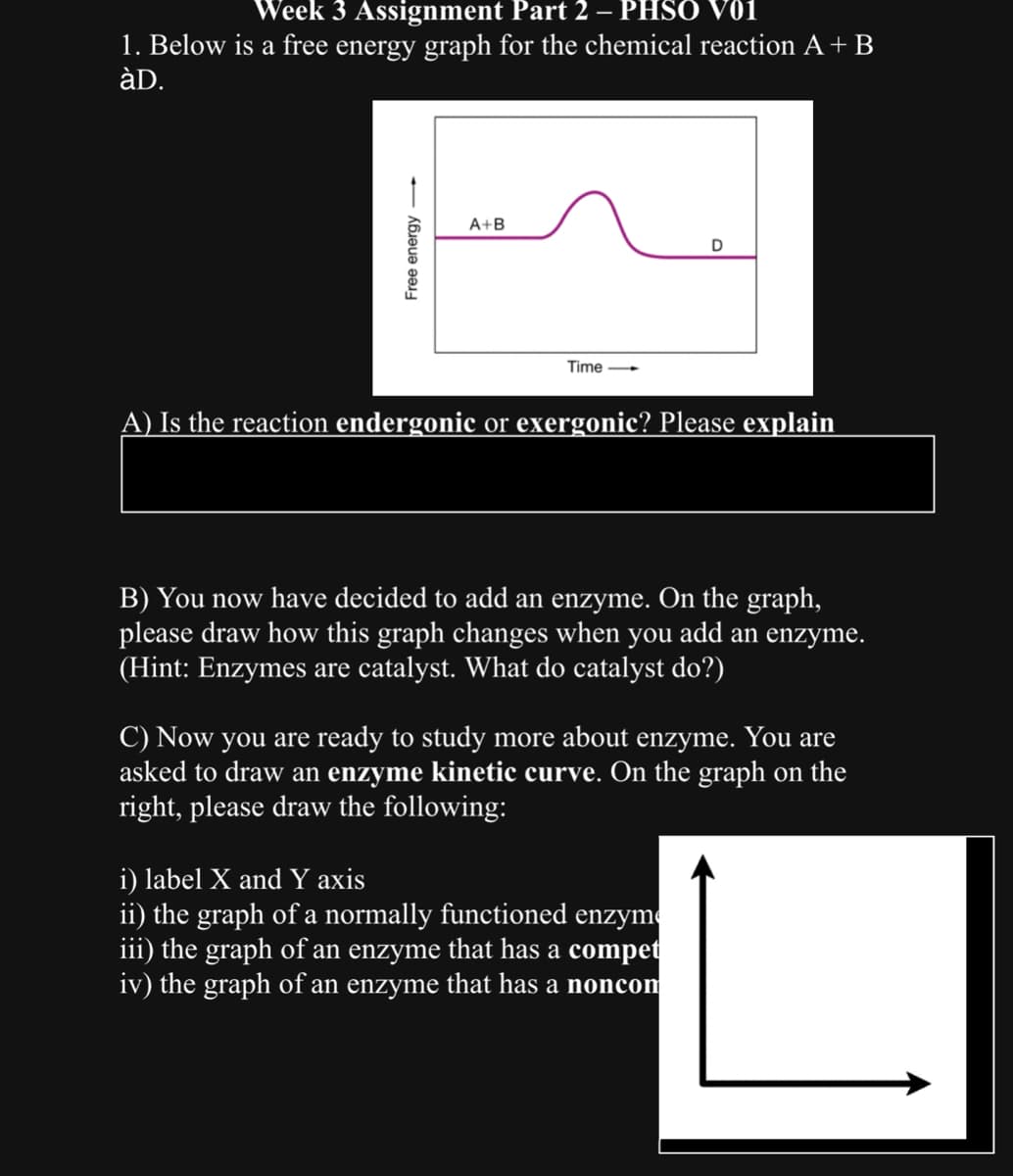 Week 3 Assignment Part 2 – PHSO V01
1. Below is a free energy graph for the chemical reaction A + B
àD.
Free energy
A+B
Time-
D
A) Is the reaction endergonic or exergonic? Please explain
B) You now have decided to add an enzyme. On the graph,
please draw how this graph changes when you add an enzyme.
(Hint: Enzymes are catalyst. What do catalyst do?)
C) Now you are ready to study more about enzyme. You are
asked to draw an enzyme kinetic curve. On the graph on the
right, please draw the following:
i) label X and Y axis
ii) the graph of a normally functioned enzym
iii) the graph of an enzyme that has a compet
iv) the graph of an enzyme that has a noncom