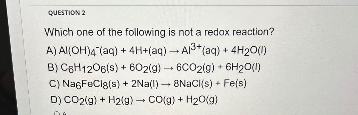 QUESTION 2
Which one of the following is not a redox reaction?
A) Al(OH)4(aq) + 4H+(aq) → A13+ (aq) + 4H2O(1)
B) C6H12O6(s) + 602(g) →6CO2(g) + 6H2O(l)
C) Na6FeCl8(s) + 2Na(1)→ 8NaCl(s) + Fe(s)
D) CO2(g) + H2(g) →CO(g) + H2O(g)