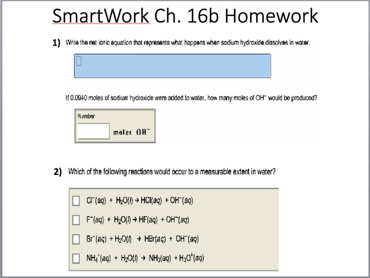 SmartWork Ch. 16b Homework
1) Write the net ionic equation that rapresents what happens when sodium hydroxide dissolvas in water.
If 0.0940 moles of sodium hydroxide were added to water, how many moles of OH would be produced?
Number
males OH
2) Which of the fallowing reactions would occur to a measurable extent in water?
Cr aq) + H,O{) > HCl{aq) + OH"(aq)
F"(aq) + H¿O() → HF(aq) + OH"(aq)
Br (aç) + H2Ot) + HBrțaç) + OHT(aq)
NH, (aq) + HzO + NH3(aq) + H30*(aq)
