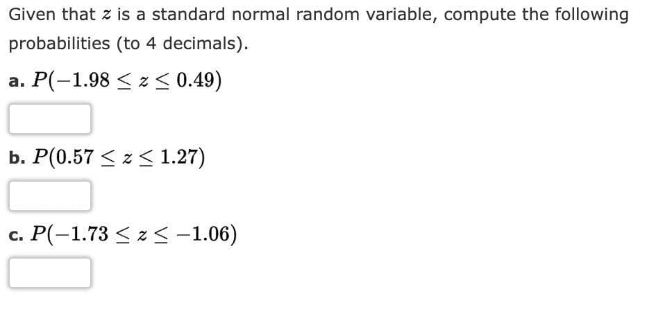 Given that z is a standard normal random variable, compute the following
probabilities (to 4 decimals).
a. P(-1.98 ≤ z ≤ 0.49)
b. P(0.57 ≤ z ≤ 1.27)
c. P(-1.73 ≤ z < -1.06)