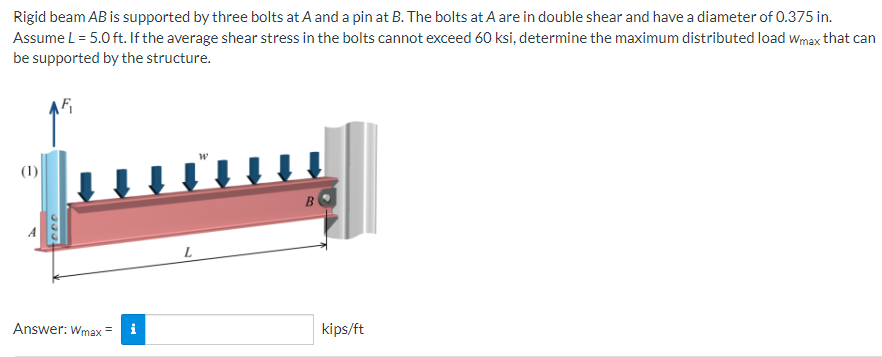 Rigid beam AB is supported by three bolts at A and a pin at B. The bolts at A are in double shear and have a diameter of 0.375 in.
Assume L = 5.0 ft. If the average shear stress in the bolts cannot exceed 60 ksi, determine the maximum distributed load Wmax that can
be supported by the structure.
(1)
Answer: Wmax =
L
B
kips/ft