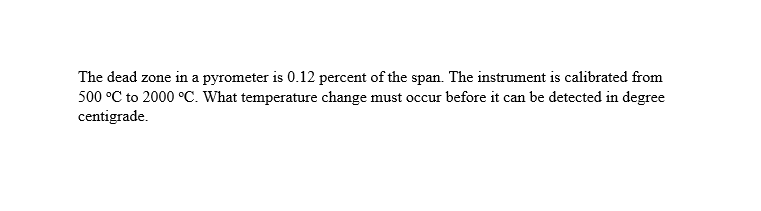 The dead zone in a pyrometer is 0.12 percent of the span. The instrument is calibrated from
500 °C to 2000 °C. What temperature change must occur before it can be detected in degree
centigrade.