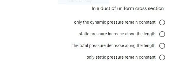 bull-screenSnip
In a duct of uniform cross section
only the dynamic pressure remain constant
static pressure increase along the length
the total pressure decrease along the length
only static pressure remain constant
