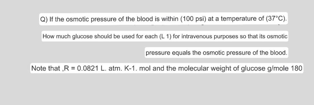Q) If the osmotic pressure of the blood is within (100 psi) at a temperature of (37°C).
How much glucose should be used for each (L 1) for intravenous purposes so that its osmotic
pressure equals the osmotic pressure of the blood.
Note that ,R = 0.0821 L. atm. K-1. mol and the molecular weight of glucose g/mole 180