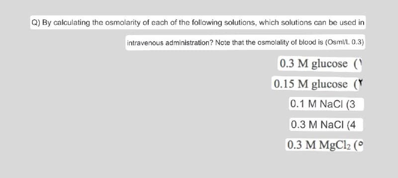 Q) By calculating the osmolarity of each of the following solutions, which solutions can be used in
intravenous administration? Note that the osmolality of blood is (Osml/L 0.3)
0.3 M glucose (
0.15 M glucose (
0.1 M NaCl (3
0.3 M NaCl (4
0.3 M MgCl2 (°