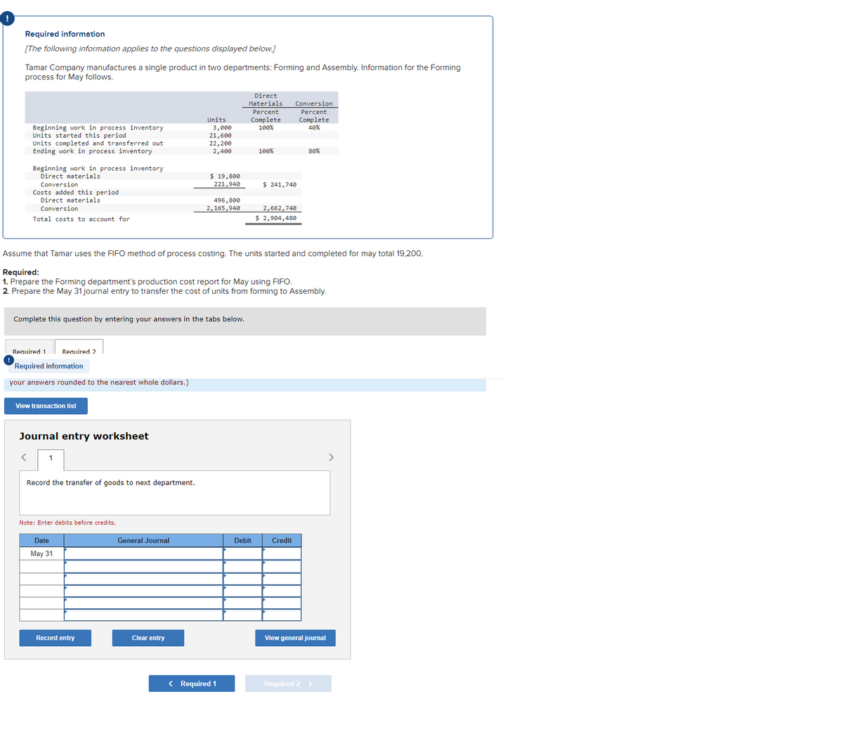 Required information
[The following information applies to the questions displayed below.]
Tamar Company manufactures a single product in two departments: Forming and Assembly. Information for the Forming
process for May follows.
Beginning work in process inventory
Units started this period
Units completed and transferred out
Ending work in process inventory
Beginning work in process inventory
Direct materials
Conversion
Costs added this period
Direct materials
Conversion
Total costs to account for
Required 1
Required information
your answers rounded to the nearest whole dollars.)
Required 2
View transaction list
Complete this question by entering your answers in the tabs below.
Journal entry worksheet
1
Record the transfer of goods to next department.
Note: Enter debits before credits.
Date
May 31
Assume that Tamar uses the FIFO method of process costing. The units started and completed for may total 19,200.
Required:
1. Prepare the Forming department's production cost report for May using FIFO.
2. Prepare the May 31 journal entry to transfer the cost of units from forming to Assembly.
Record entry
Units
General Journal
3,000
21,600
22,200
2,400
Clear entry
$ 19,800
221,940
496,800
2,165,940
Direct
Materials
Percent
Complete
100%
< Required 1
100%
Debit
Conversion
Percent
Complete
40%
$ 241,740
2,662,740
$ 2,904,480
Credit
80%
View general journal
Required 2 >
>