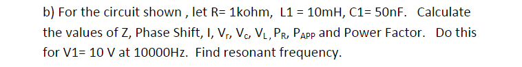 b) For the circuit shown , let R= 1kohm, L1 = 10mH, C1= 50nF. Calculate
the values of Z, Phase Shift, I, Vr, Vc, VL, PR, PAPP and Power Factor. Do this
for V1= 10 V at 10000HZ. Find resonant frequency.
