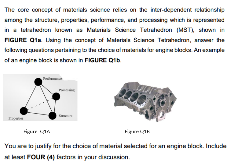 The core concept of materials science relies on the inter-dependent relationship
among the structure, properties, performance, and processing which is represented
in a tetrahedron known as Materials Science Tetrahedron (MST), shown in
FIGURE Q1a. Using the concept of Materials Science Tetrahedron, answer the
following questions pertaining to the choice of materials for engine blocks. An example
of an engine block is shown in FIGURE Q1b.
Performance
Processing
Structure
Properties
Figure Q1A
Figure Q1B
You are to justify for the choice of material selected for an engine block. Include
at least FOUR (4) factors in your discussion.
