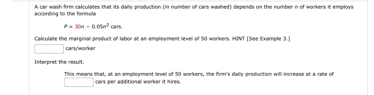 A car wash firm calculates that its daily production (in number of cars washed) depends on the number n of workers it employs
according to the formula
P = 30n 0.05n² cars.
Calculate the marginal product of labor at an employment level of 50 workers. HINT [See Example 3.]
cars/worker
Interpret the result.
This means that, at an employment level of 50 workers, the firm's daily production will increase at a rate of
cars per additional worker it hires.