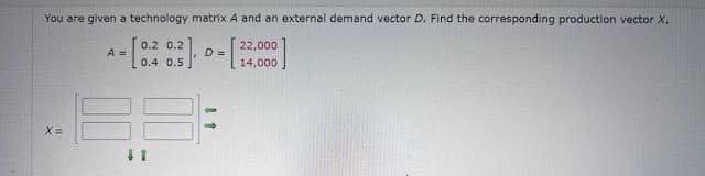 You are given a technology matrix A and an external demand vector D. Find the corresponding production vector X.
0.2 0.2
22,000
A =
D =
24,000
x=