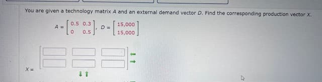 You are given a technology matrix A and an external demand vector D. Find the corresponding production vector X.
15,000
D =
0.5
15,000
A = [0.5 0.
x=