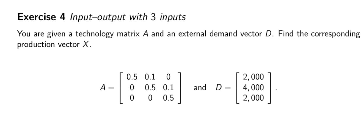 Exercise 4 Input-output with 3 inputs
You are given a technology matrix A and an external demand vector D. Find the corresponding
production vector X.
0.5 0.1 0
2,000
A =
0.5 0.1
and
D =
4,000
0
0
0.5
2,000